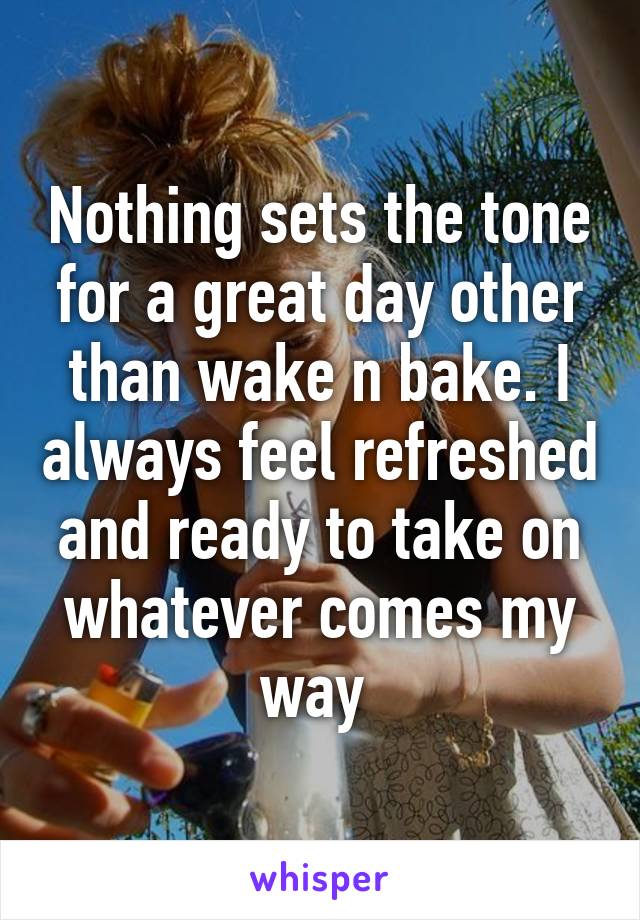 Nothing sets the tone for a great day other than wake n bake. I always feel refreshed and ready to take on whatever comes my way 