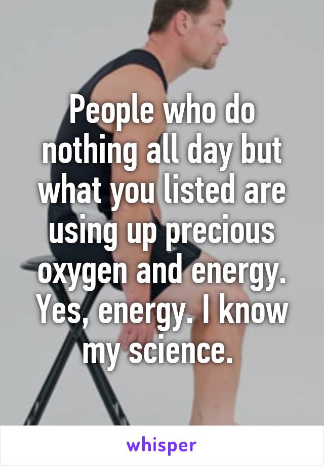 People who do nothing all day but what you listed are using up precious oxygen and energy. Yes, energy. I know my science. 