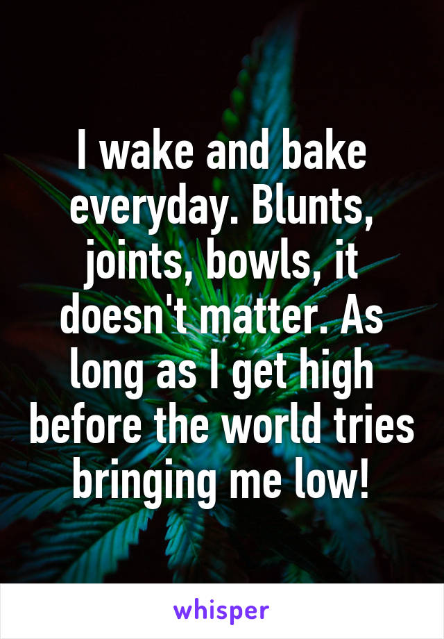 I wake and bake everyday. Blunts, joints, bowls, it doesn't matter. As long as I get high before the world tries bringing me low!
