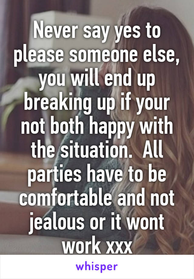 Never say yes to please someone else, you will end up breaking up if your not both happy with the situation.  All parties have to be comfortable and not jealous or it wont work xxx