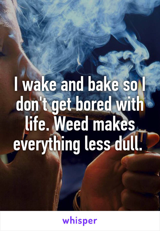 I wake and bake so I don't get bored with life. Weed makes everything less dull. 