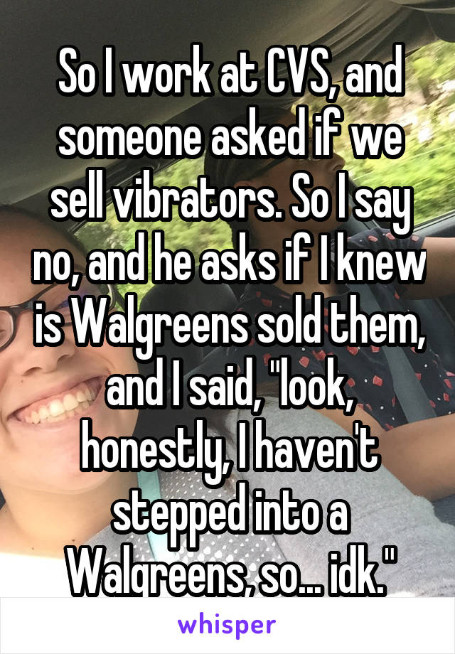 So I work at CVS, and someone asked if we sell vibrators. So I say no, and he asks if I knew is Walgreens sold them, and I said, "look, honestly, I haven't stepped into a Walgreens, so... idk."