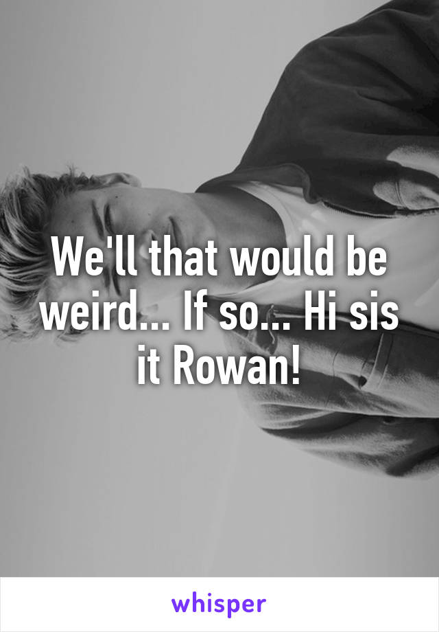 We'll that would be weird... If so... Hi sis it Rowan!