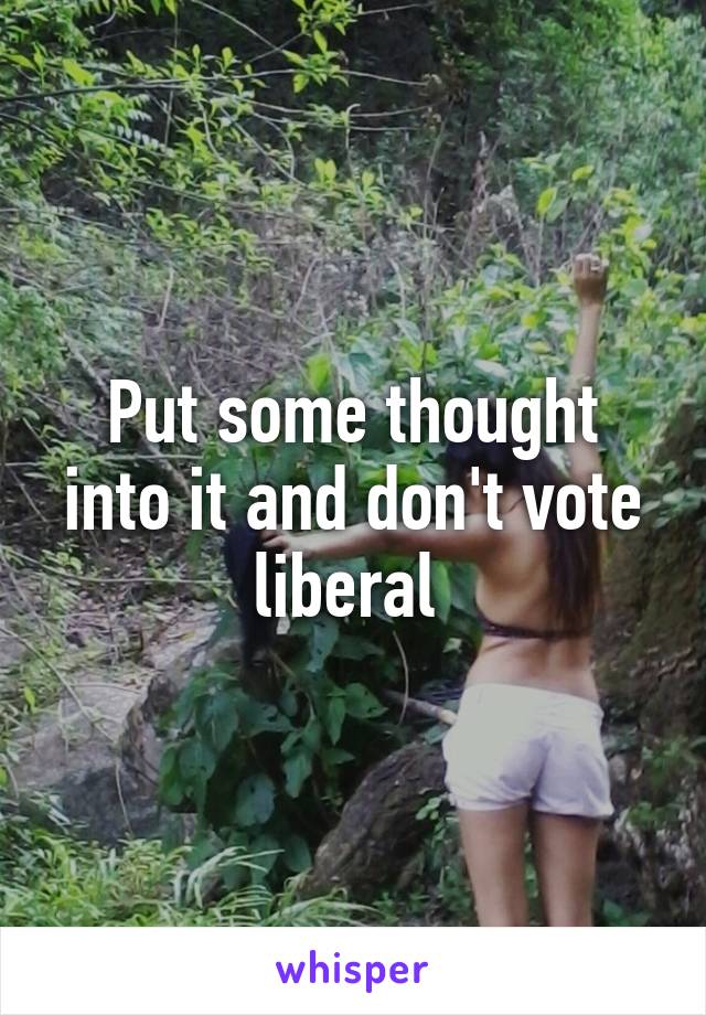 Put some thought into it and don't vote liberal 