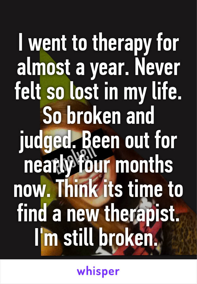 I went to therapy for almost a year. Never felt so lost in my life. So broken and judged. Been out for nearly four months now. Think its time to find a new therapist. I'm still broken. 