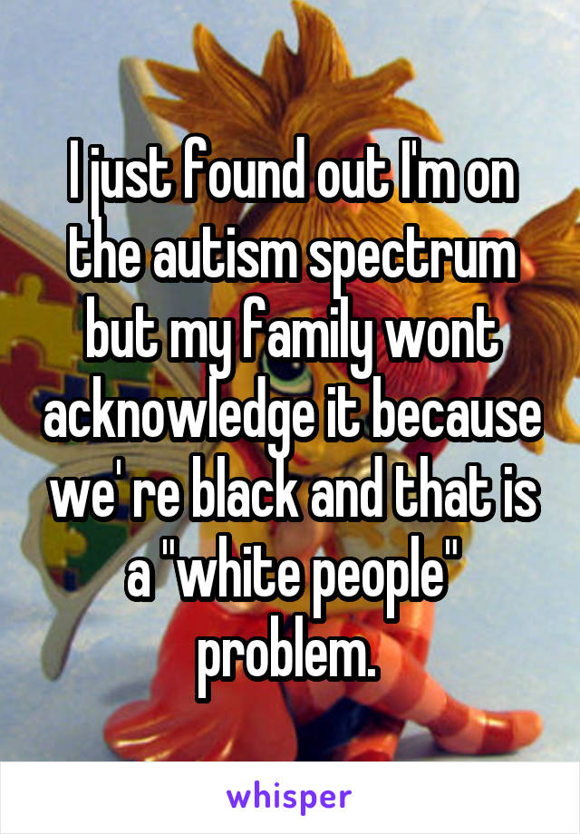 I just found out I'm on the autism spectrum but my family wont acknowledge it because we' re black and that is a "white people" problem. 