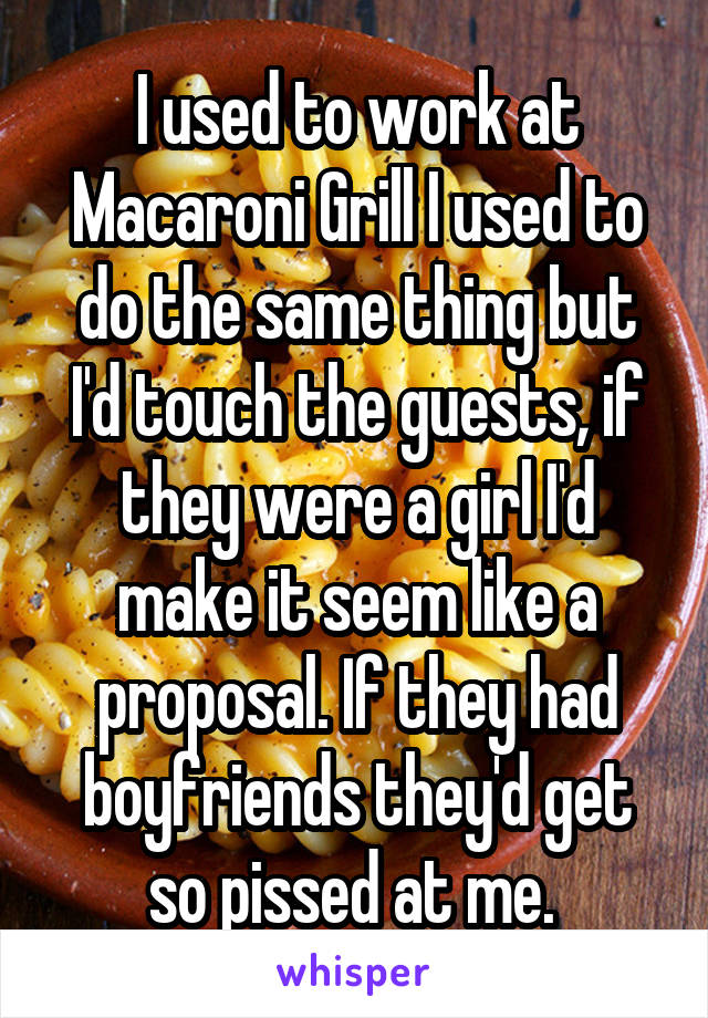 I used to work at Macaroni Grill I used to do the same thing but I'd touch the guests, if they were a girl I'd make it seem like a proposal. If they had boyfriends they'd get so pissed at me. 