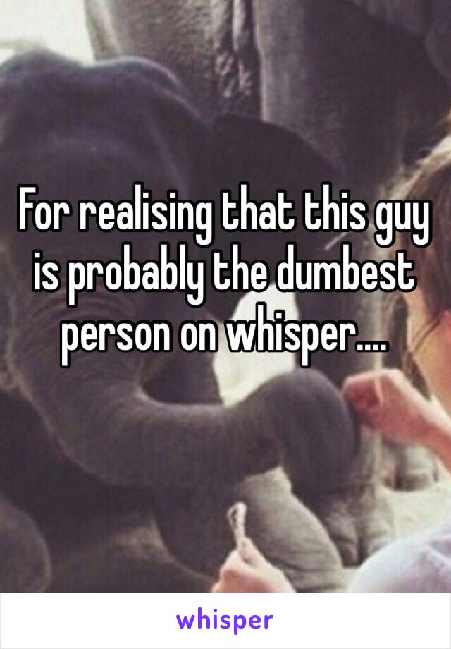 For realising that this guy is probably the dumbest person on whisper.... 