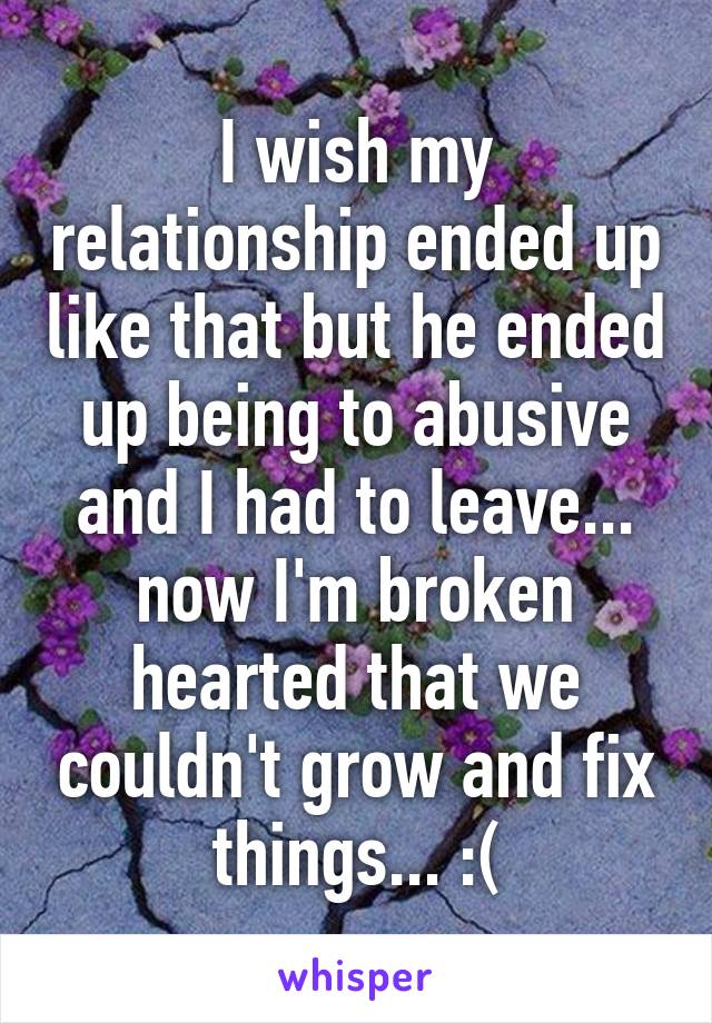 I wish my relationship ended up like that but he ended up being to abusive and I had to leave... now I'm broken hearted that we couldn't grow and fix things... :(