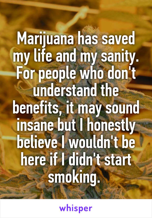 Marijuana has saved my life and my sanity. For people who don't understand the benefits, it may sound insane but I honestly believe I wouldn't be here if I didn't start smoking. 