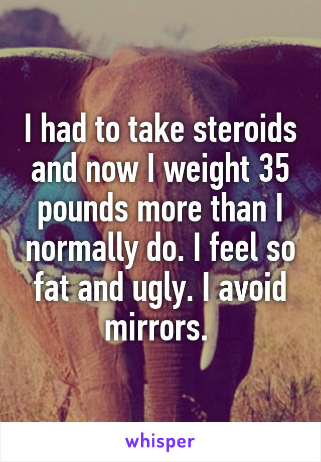 I had to take steroids and now I weight 35 pounds more than I normally do. I feel so fat and ugly. I avoid mirrors. 