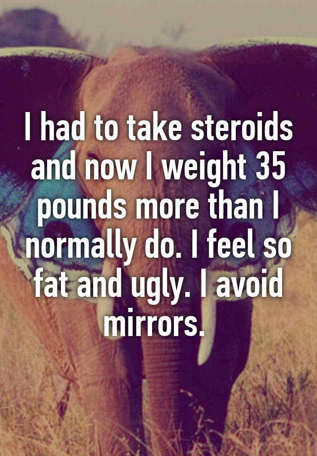 I had to take steroids and now I weight 35 pounds more than I normally do. I feel so fat and ugly. I avoid mirrors. 