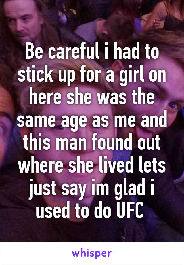 Be careful i had to stick up for a girl on here she was the same age as me and this man found out where she lived lets just say im glad i used to do UFC 