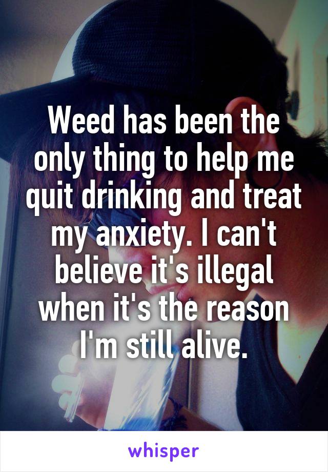Weed has been the only thing to help me quit drinking and treat my anxiety. I can't believe it's illegal when it's the reason I'm still alive.