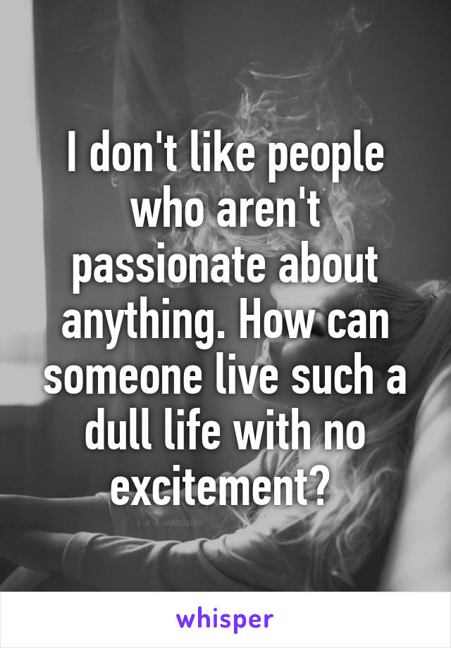 I don't like people who aren't passionate about anything. How can someone live such a dull life with no excitement? 