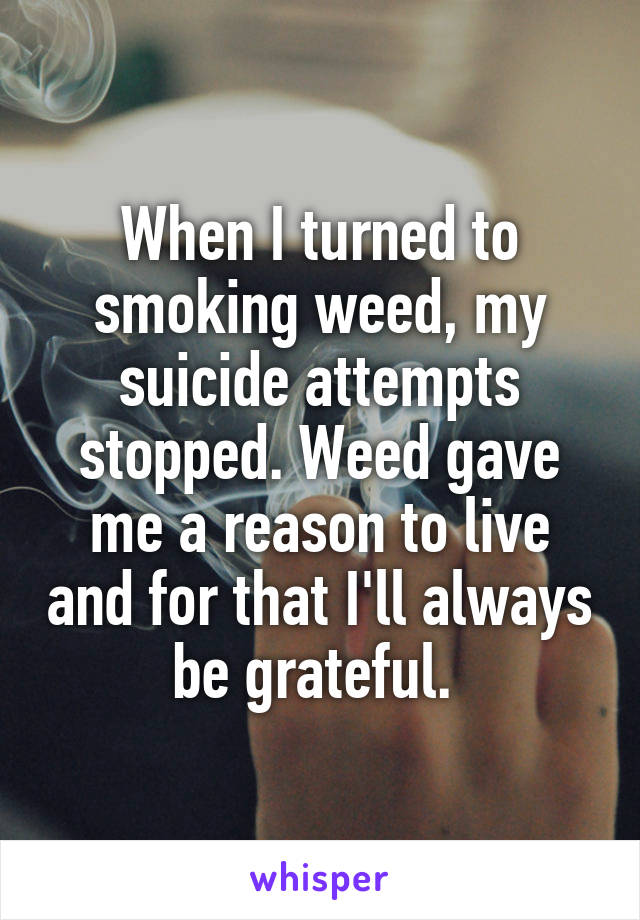 When I turned to smoking weed, my suicide attempts stopped. Weed gave me a reason to live and for that I'll always be grateful. 