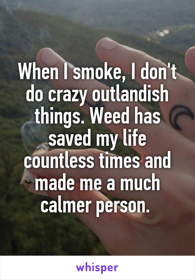 When I smoke, I don't do crazy outlandish things. Weed has saved my life countless times and made me a much calmer person. 