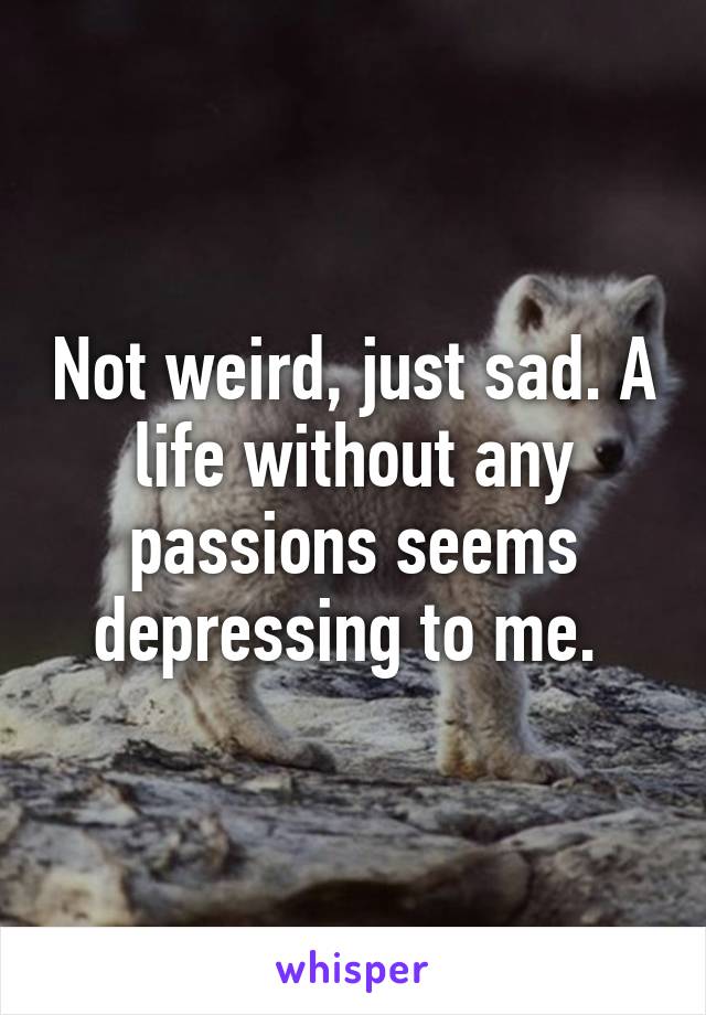 Not weird, just sad. A life without any passions seems depressing to me. 