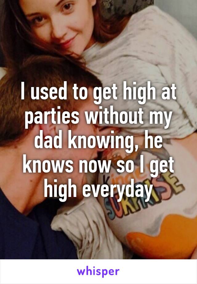 I used to get high at parties without my dad knowing, he knows now so I get high everyday