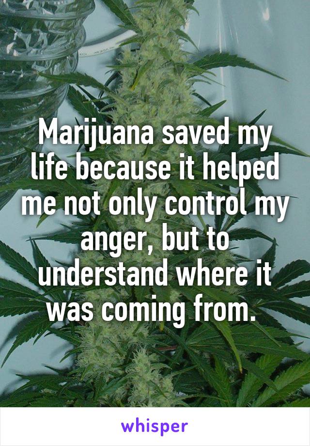 Marijuana saved my life because it helped me not only control my anger, but to understand where it was coming from. 