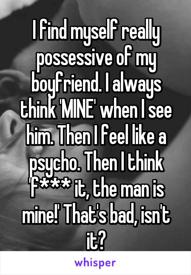 I find myself really possessive of my boyfriend. I always think 'MINE' when I see him. Then I feel like a psycho. Then I think 'f*** it, the man is mine!' That's bad, isn't it?