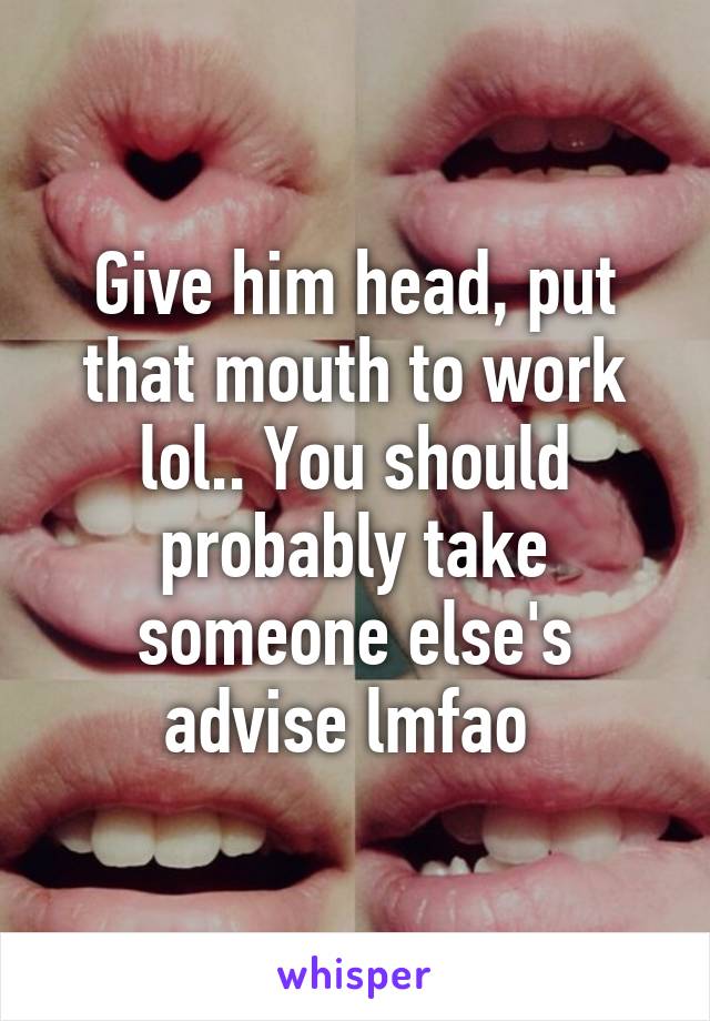 Give him head, put that mouth to work lol.. You should probably take someone else's advise lmfao 