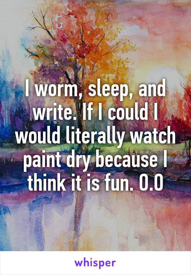 I worm, sleep, and write. If I could I would literally watch paint dry because I think it is fun. O.O