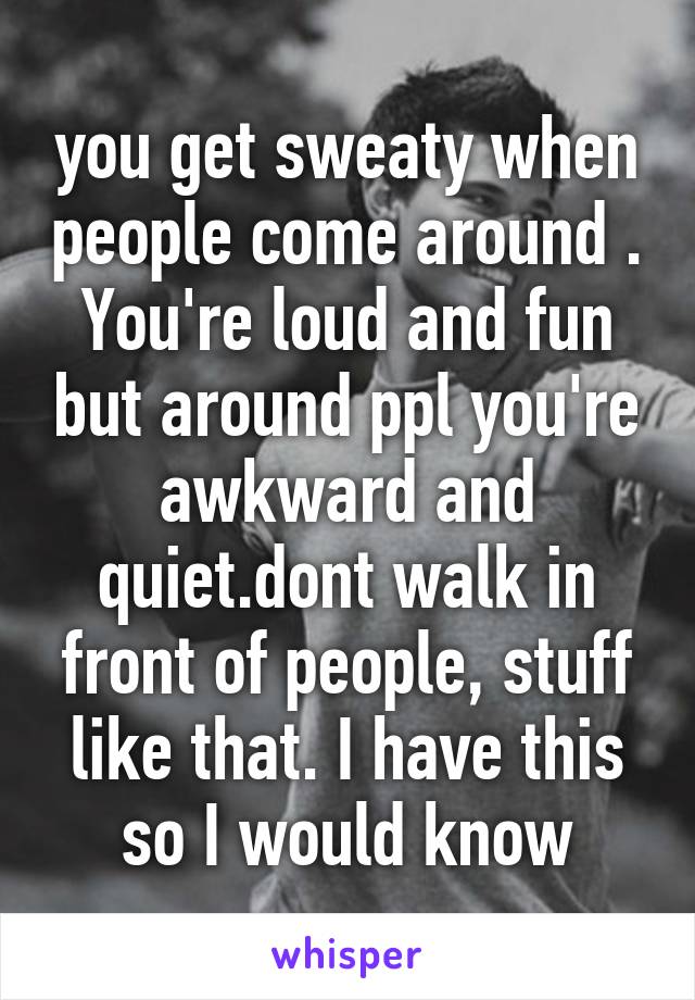 you get sweaty when people come around . You're loud and fun but around ppl you're awkward and quiet.dont walk in front of people, stuff like that. I have this so I would know