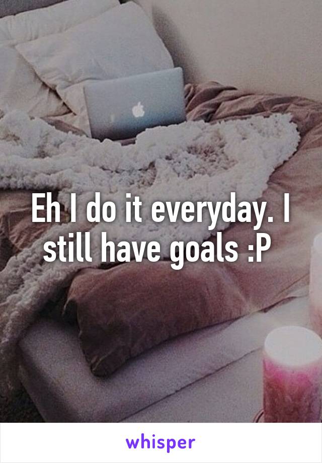 Eh I do it everyday. I still have goals :P 