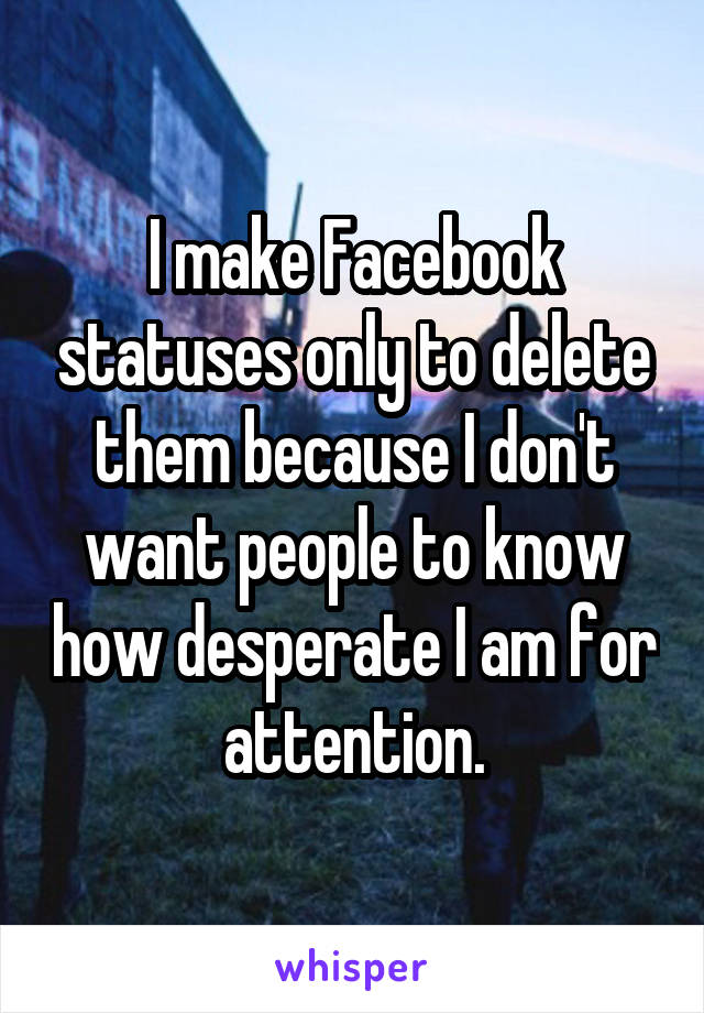 I make Facebook statuses only to delete them because I don't want people to know how desperate I am for attention.