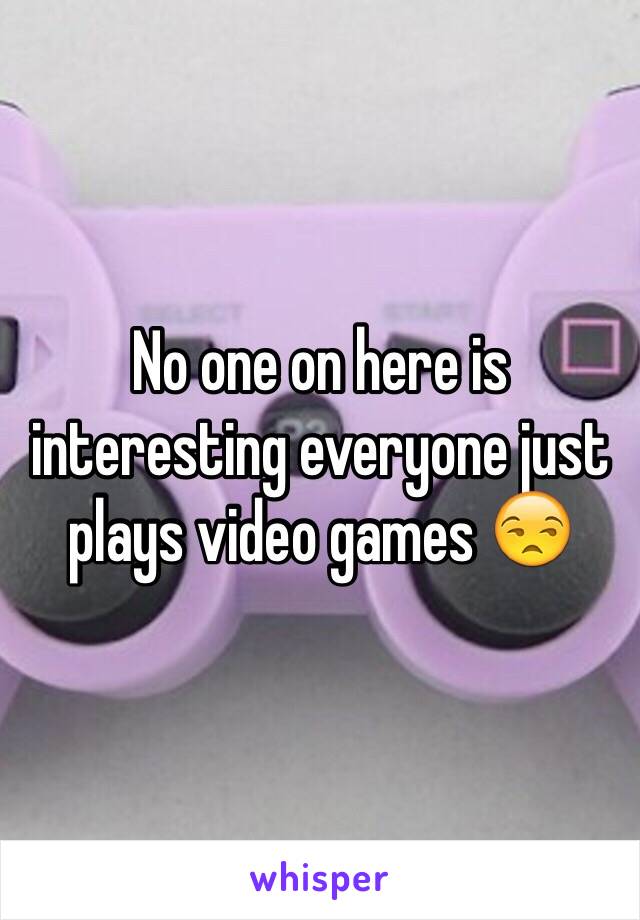 No one on here is interesting everyone just plays video games 😒