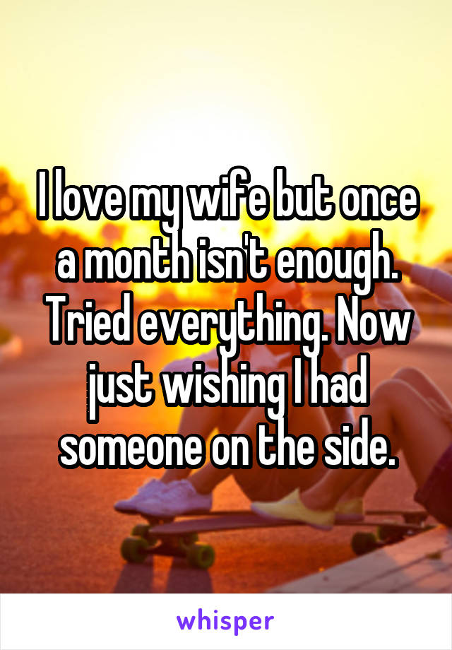 I love my wife but once a month isn't enough. Tried everything. Now just wishing I had someone on the side.