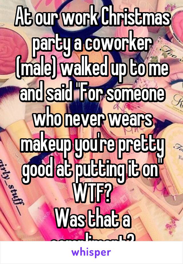 At our work Christmas party a coworker (male) walked up to me and said "For someone who never wears makeup you're pretty good at putting it on"
WTF?
Was that a compliment?