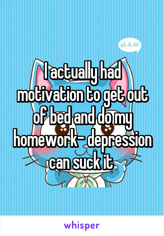 I actually had motivation to get out of bed and do my homework- depression can suck it 
