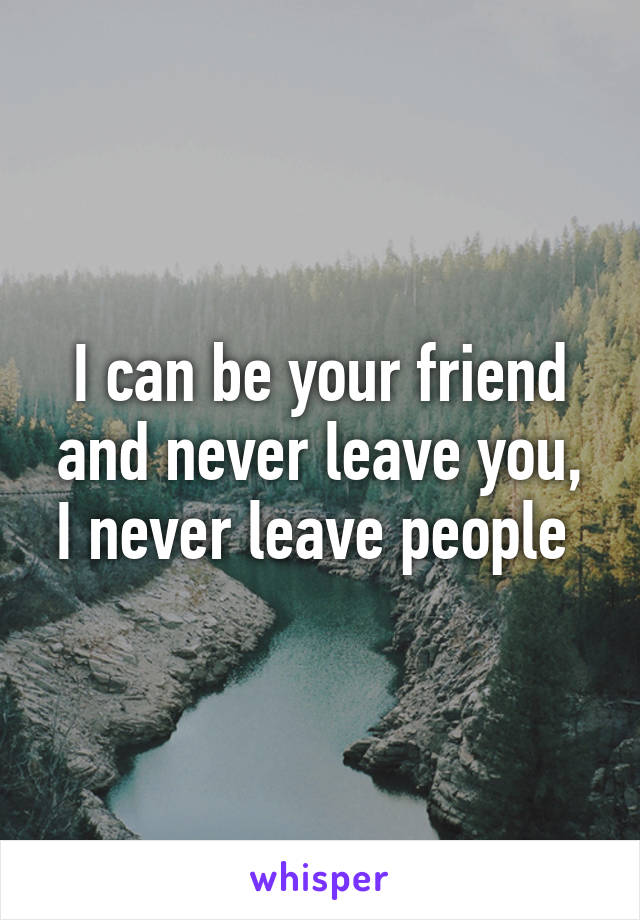 I can be your friend and never leave you, I never leave people 