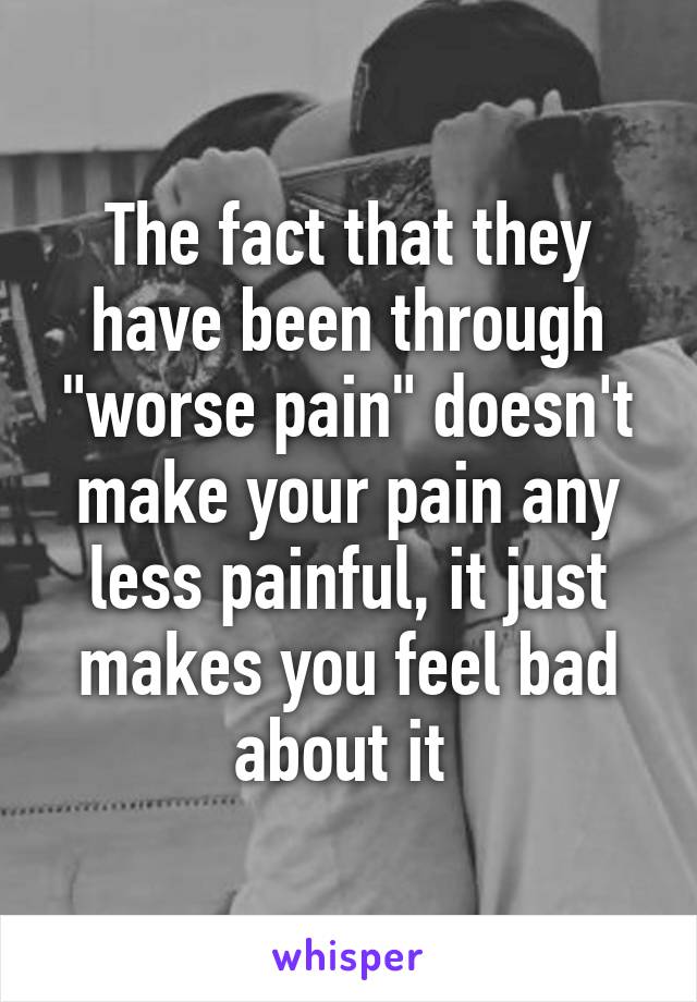 The fact that they have been through "worse pain" doesn't make your pain any less painful, it just makes you feel bad about it 