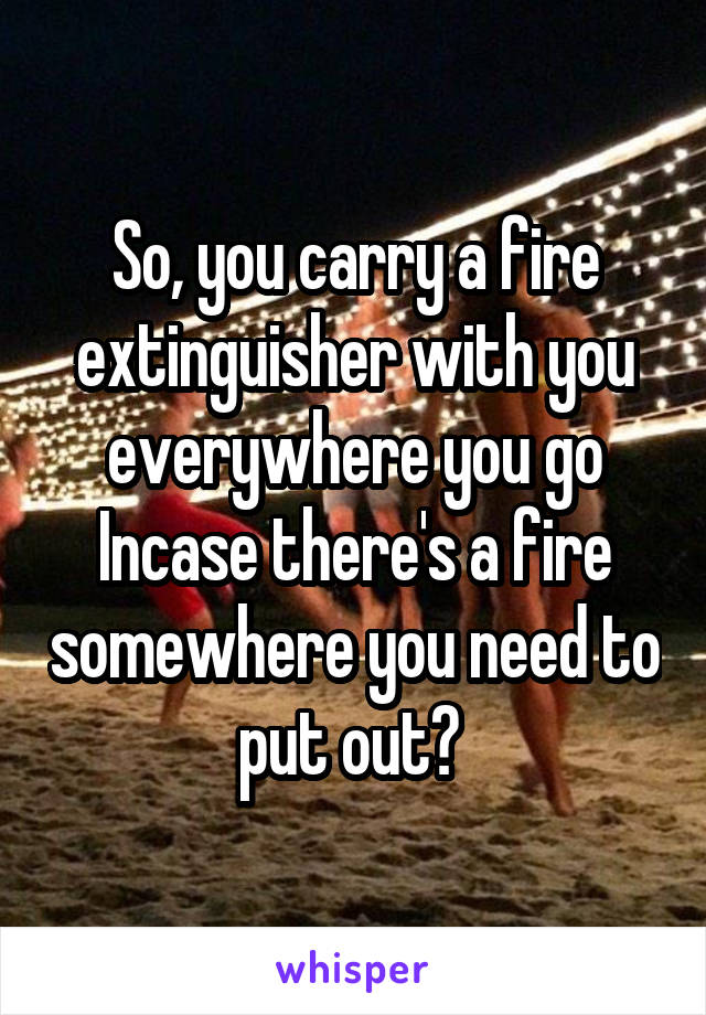 So, you carry a fire extinguisher with you everywhere you go Incase there's a fire somewhere you need to put out? 