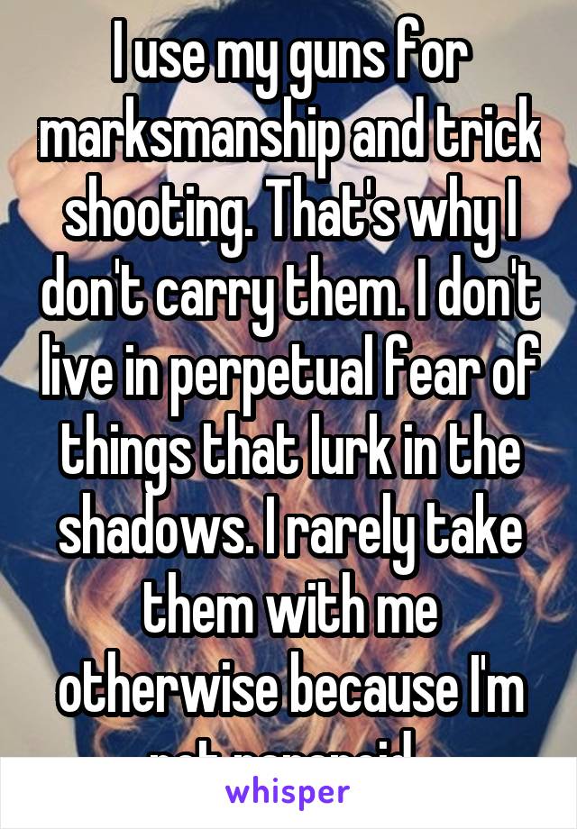 I use my guns for marksmanship and trick shooting. That's why I don't carry them. I don't live in perpetual fear of things that lurk in the shadows. I rarely take them with me otherwise because I'm not paranoid. 