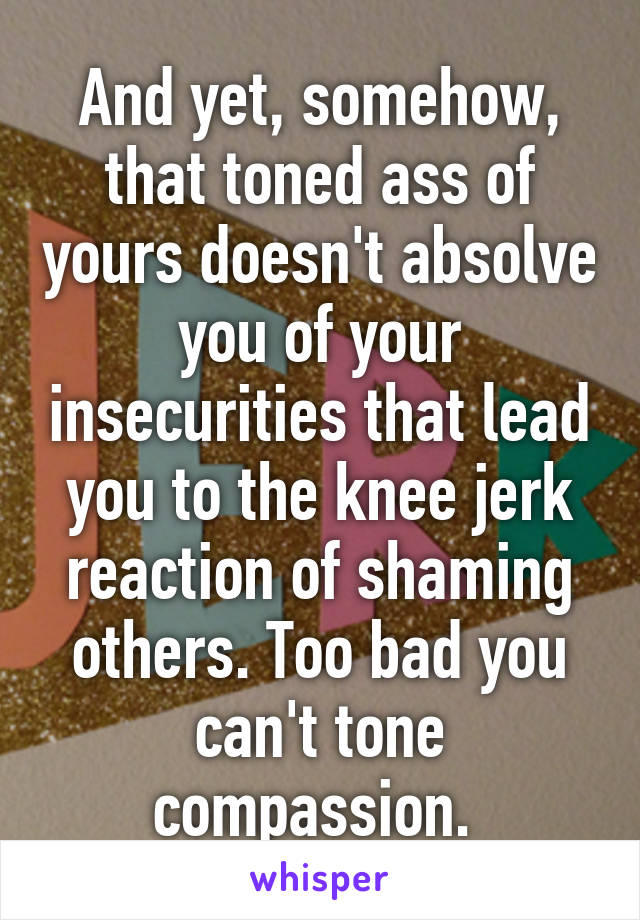 And yet, somehow, that toned ass of yours doesn't absolve you of your insecurities that lead you to the knee jerk reaction of shaming others. Too bad you can't tone compassion. 