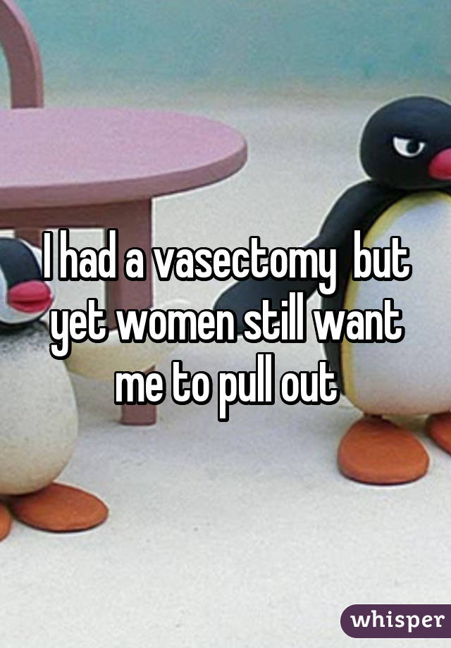 I had a vasectomy but yet women still want me to pull out