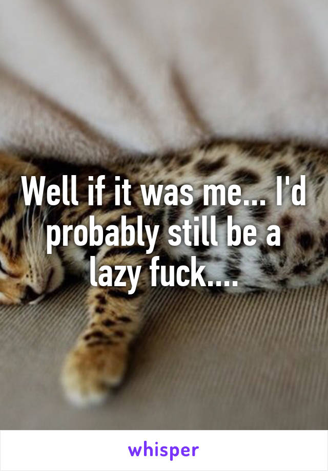 Well if it was me... I'd probably still be a lazy fuck....