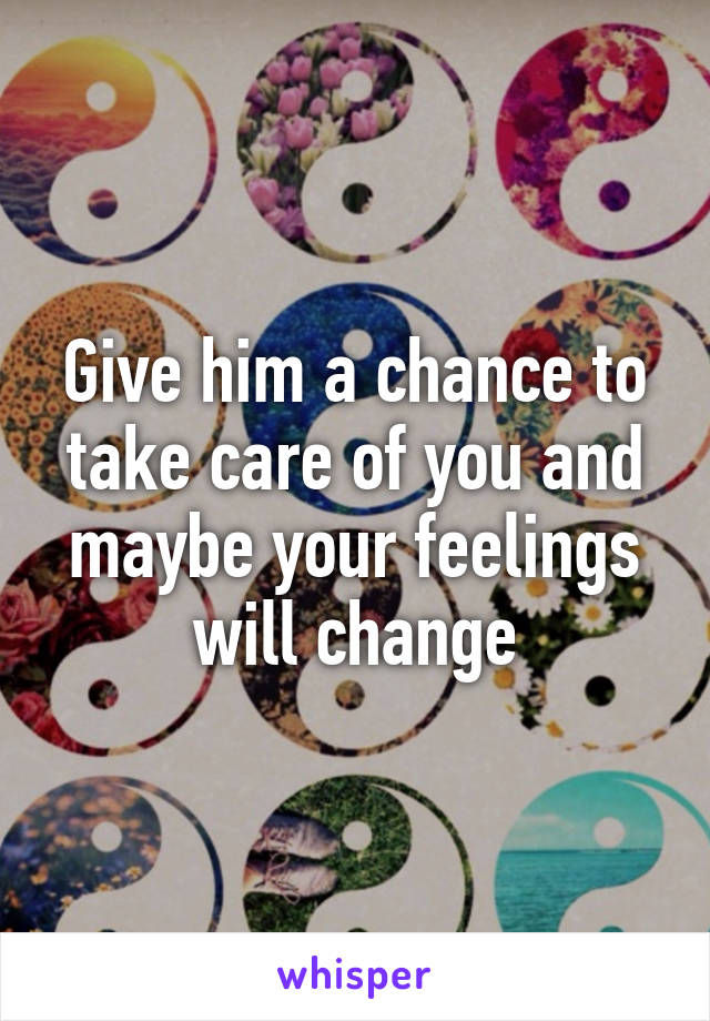 Give him a chance to take care of you and maybe your feelings will change