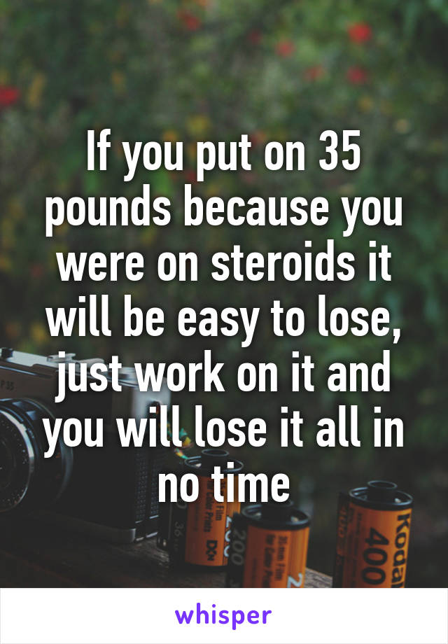 If you put on 35 pounds because you were on steroids it will be easy to lose, just work on it and you will lose it all in no time