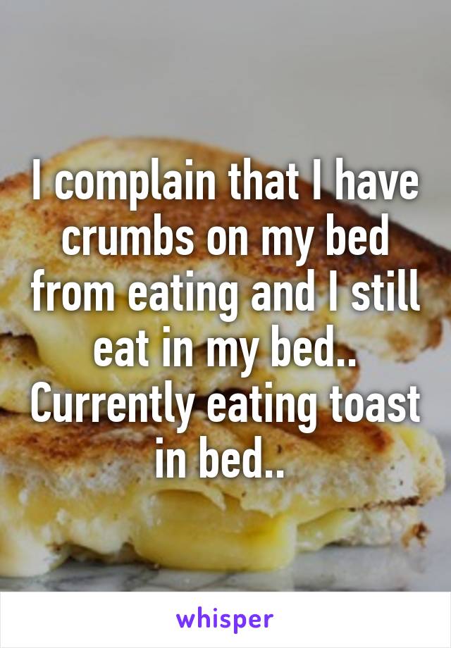 I complain that I have crumbs on my bed from eating and I still eat in my bed.. Currently eating toast in bed.. 