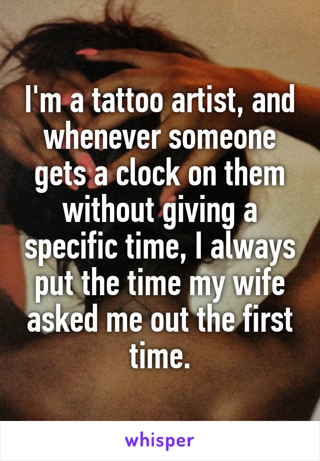 I'm a tattoo artist, and whenever someone gets a clock on them without giving a specific time, I always put the time my wife asked me out the first time.