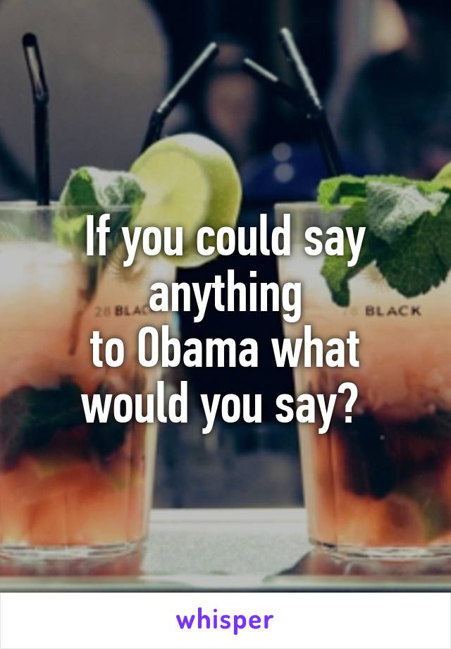 If you could say anything
 to Obama what 
would you say? 