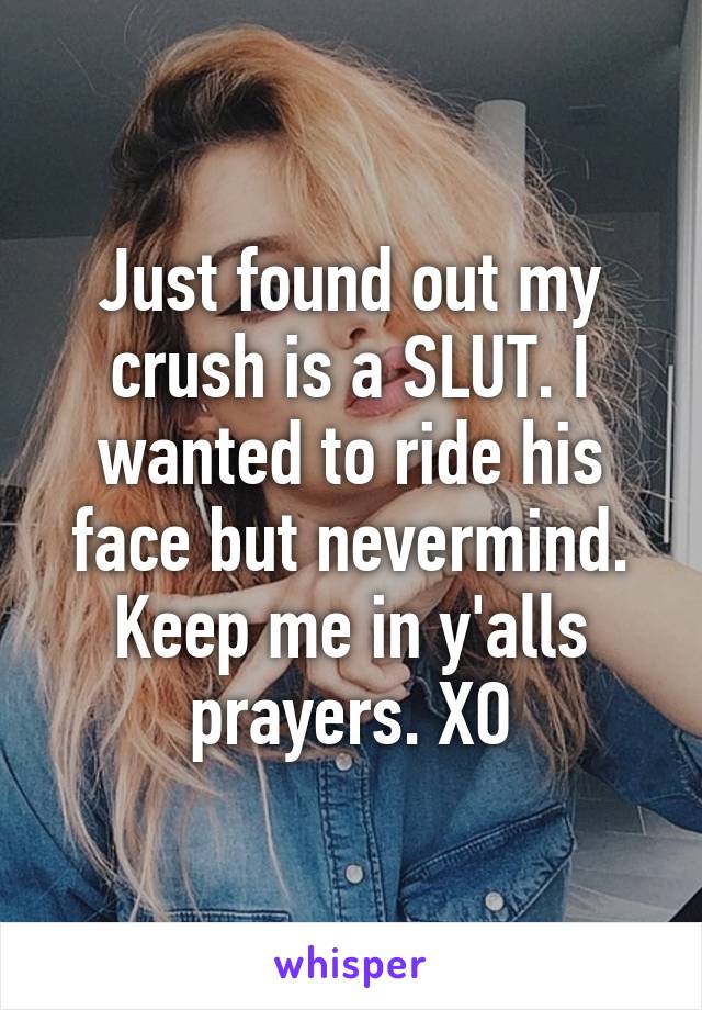 Just found out my crush is a SLUT. I wanted to ride his face but nevermind. Keep me in y'alls prayers. XO