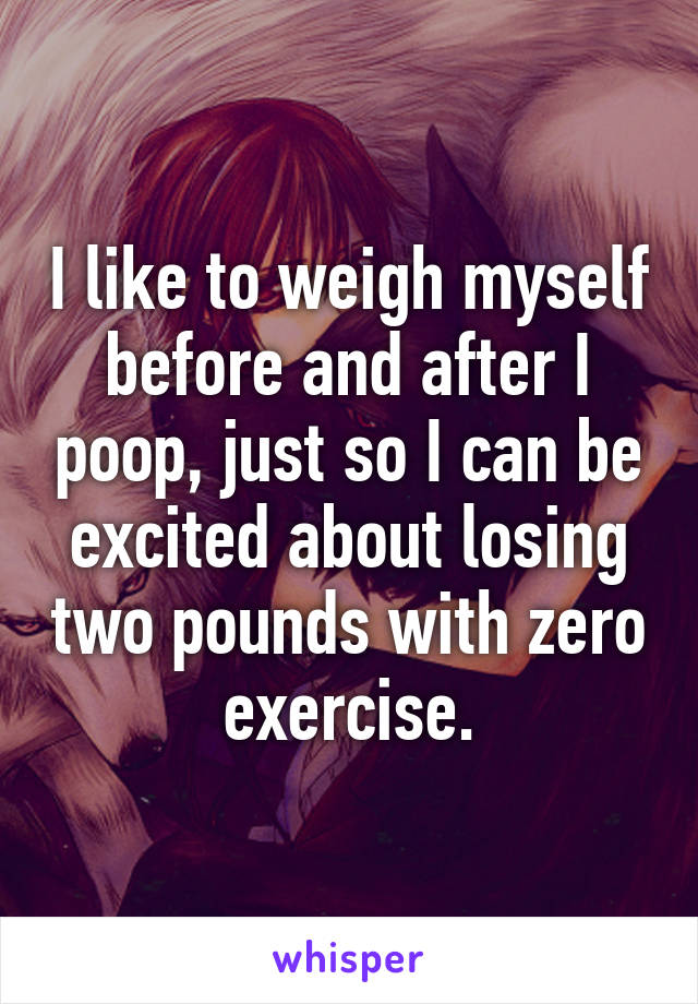 I like to weigh myself before and after I poop, just so I can be excited about losing two pounds with zero exercise.