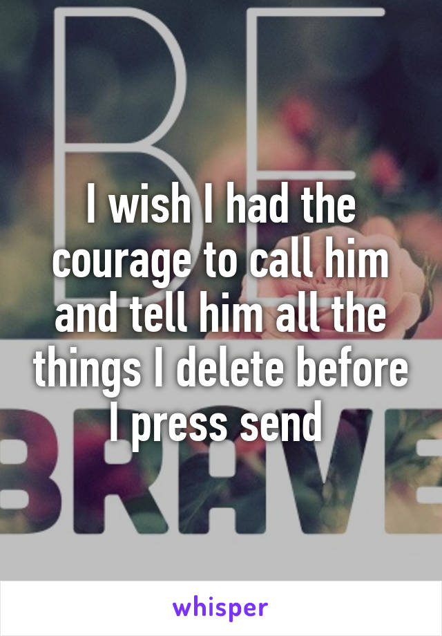 I wish I had the courage to call him and tell him all the things I delete before I press send 