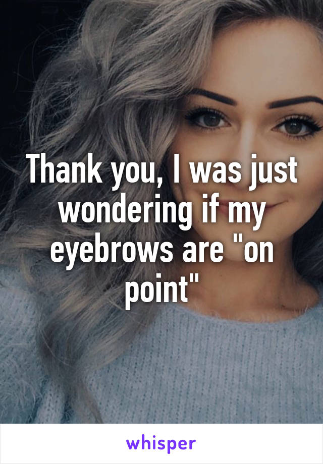 Thank you, I was just wondering if my eyebrows are "on point"